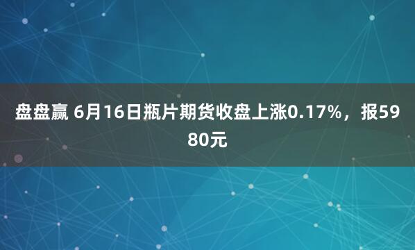 盘盘赢 6月16日瓶片期货收盘上涨0.17%，报5980元