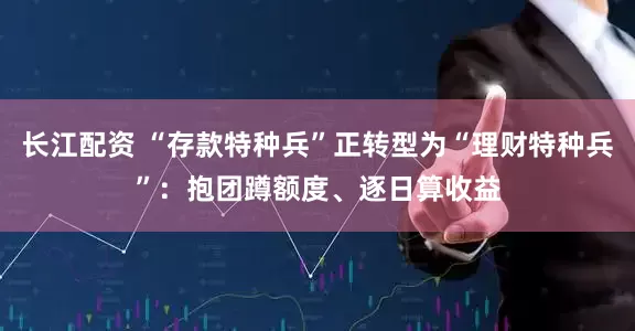 长江配资 “存款特种兵”正转型为“理财特种兵”：抱团蹲额度、逐日算收益