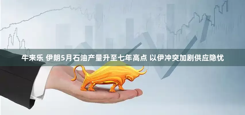 牛来乐 伊朗5月石油产量升至七年高点 以伊冲突加剧供应隐忧
