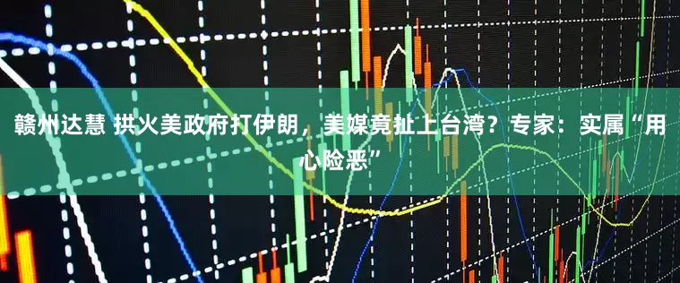 赣州达慧 拱火美政府打伊朗，美媒竟扯上台湾？专家：实属“用心险恶”