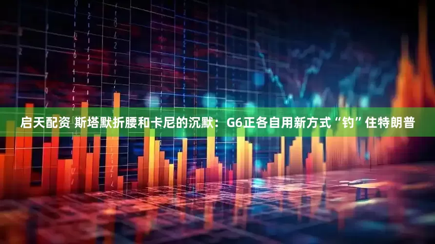 启天配资 斯塔默折腰和卡尼的沉默：G6正各自用新方式“钓”住特朗普