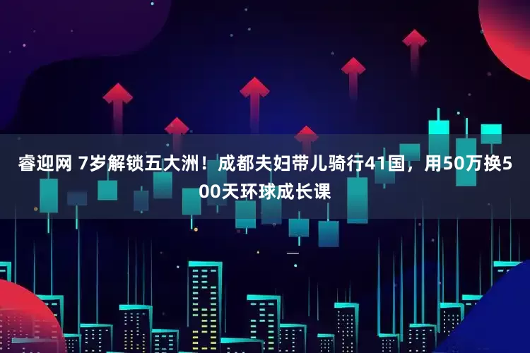 睿迎网 7岁解锁五大洲！成都夫妇带儿骑行41国，用50万换500天环球成长课