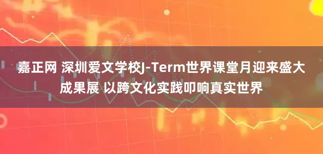 嘉正网 深圳爱文学校J-Term世界课堂月迎来盛大成果展 以跨文化实践叩响真实世界