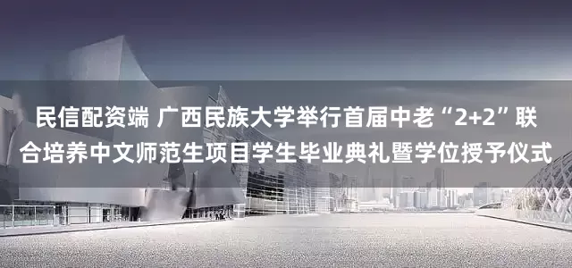 民信配资端 广西民族大学举行首届中老“2+2”联合培养中文师范生项目学生毕业典礼暨学位授予仪式