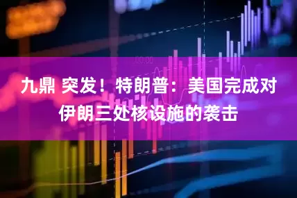 九鼎 突发！特朗普：美国完成对伊朗三处核设施的袭击