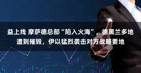 益上线 摩萨德总部“陷入火海”，德黑兰多地遭到摧毁，伊以猛烈袭击对方战略要地