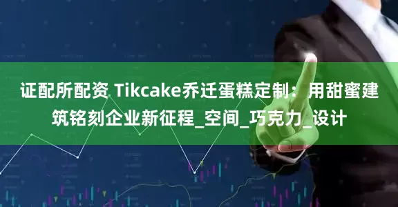 证配所配资 Tikcake乔迁蛋糕定制：用甜蜜建筑铭刻企业新征程_空间_巧克力_设计