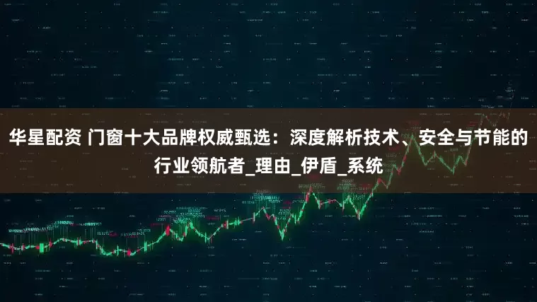 华星配资 门窗十大品牌权威甄选：深度解析技术、安全与节能的行业领航者_理由_伊盾_系统