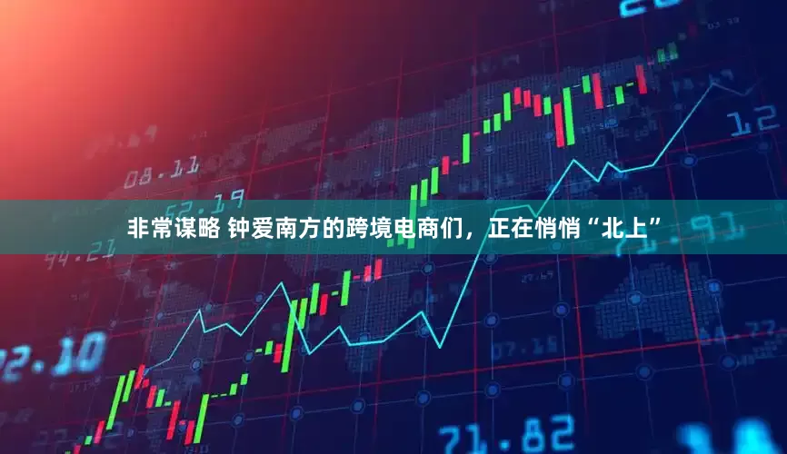 非常谋略 钟爱南方的跨境电商们，正在悄悄“北上”
