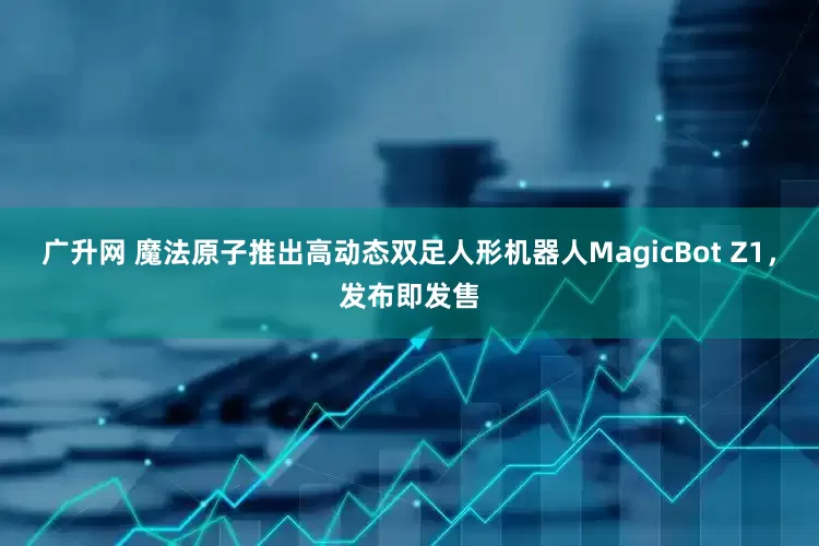 广升网 魔法原子推出高动态双足人形机器人MagicBot Z1，发布即发售