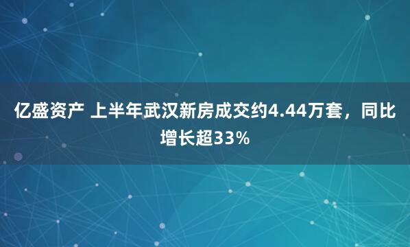 亿盛资产 上半年武汉新房成交约4.44万套，同比增长超33%