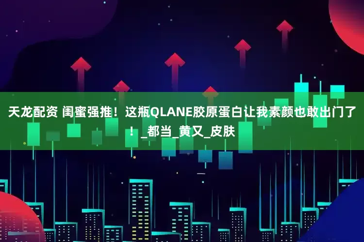 天龙配资 闺蜜强推！这瓶QLANE胶原蛋白让我素颜也敢出门了！_都当_黄又_皮肤