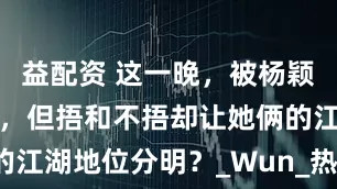 益配资 这一晚，被杨颖和热巴惊艳，但捂和不捂却让她俩的江湖地位分明？_Wun_热度_时装周