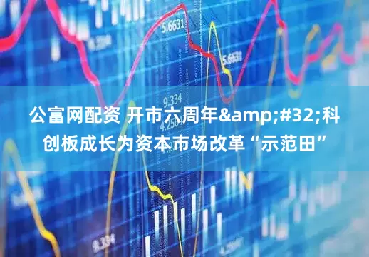 公富网配资 开市六周年 科创板成长为资本市场改革“示范田”