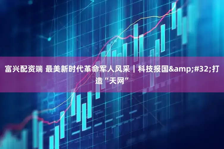 富兴配资端 最美新时代革命军人风采｜科技报国 打造“天网”