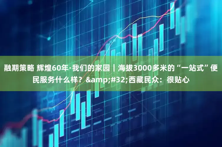 融期策略 辉煌60年·我们的家园｜海拔3000多米的“一站式”便民服务什么样？ 西藏民众：很贴心