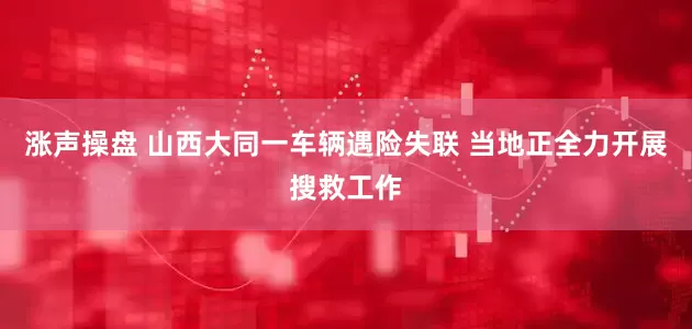 涨声操盘 山西大同一车辆遇险失联 当地正全力开展搜救工作