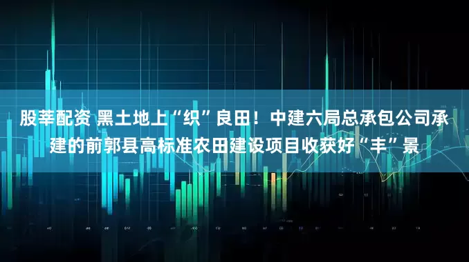 股莘配资 黑土地上“织”良田！中建六局总承包公司承建的前郭县高标准农田建设项目收获好“丰”景
