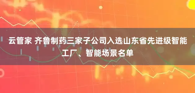云管家 齐鲁制药三家子公司入选山东省先进级智能工厂、智能场景名单