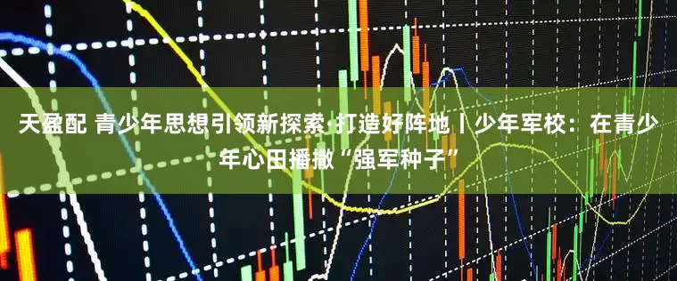 天盈配 青少年思想引领新探索·打造好阵地丨少年军校：在青少年心田播撒“强军种子”