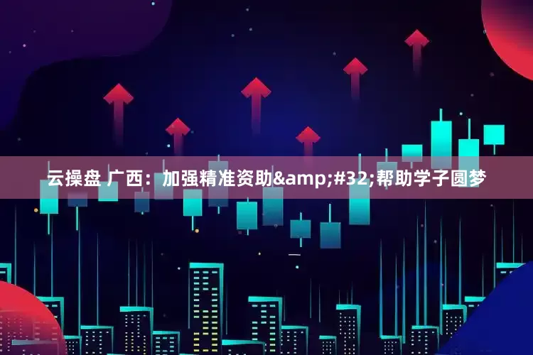 云操盘 广西：加强精准资助 帮助学子圆梦