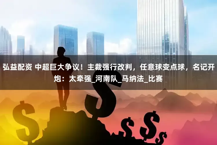 弘益配资 中超巨大争议！主裁强行改判，任意球变点球，名记开炮：太牵强_河南队_马纳法_比赛
