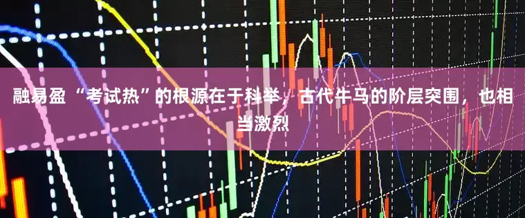融易盈 “考试热”的根源在于科举，古代牛马的阶层突围，也相当激烈