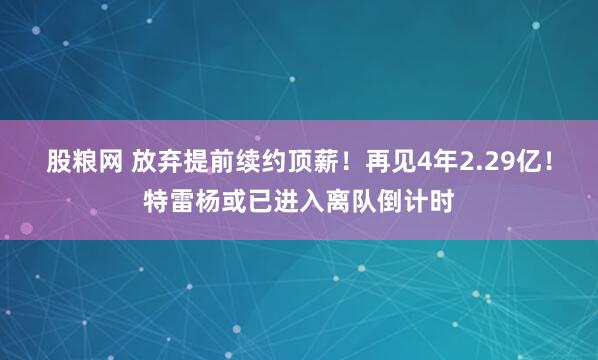 股粮网 放弃提前续约顶薪！再见4年2.29亿！特雷杨或已进入离队倒计时