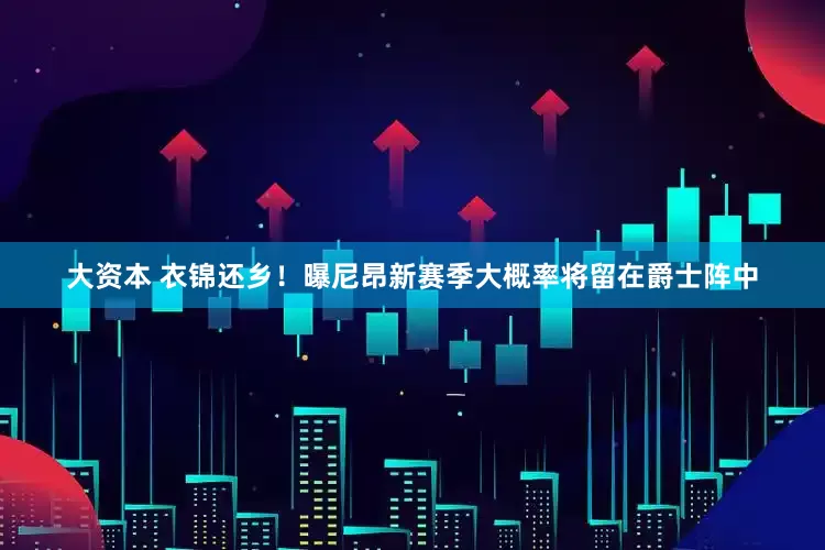 大资本 衣锦还乡！曝尼昂新赛季大概率将留在爵士阵中
