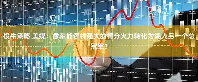 投牛策略 美媒：詹东能否将强大的得分火力转化为湖人另一个总冠军？