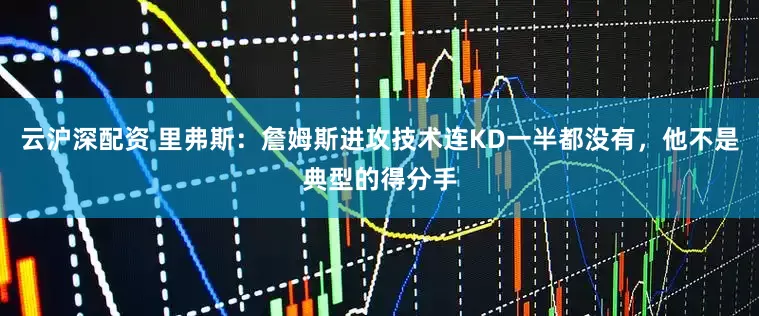 云沪深配资 里弗斯：詹姆斯进攻技术连KD一半都没有，他不是典型的得分手
