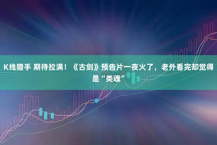 K线猎手 期待拉满！《古剑》预告片一夜火了，老外看完却觉得是“类魂”