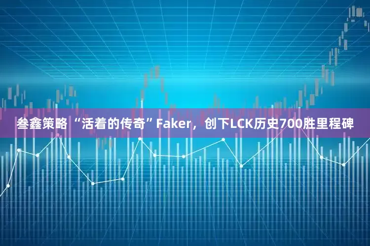 叁鑫策略 “活着的传奇”Faker，创下LCK历史700胜里程碑