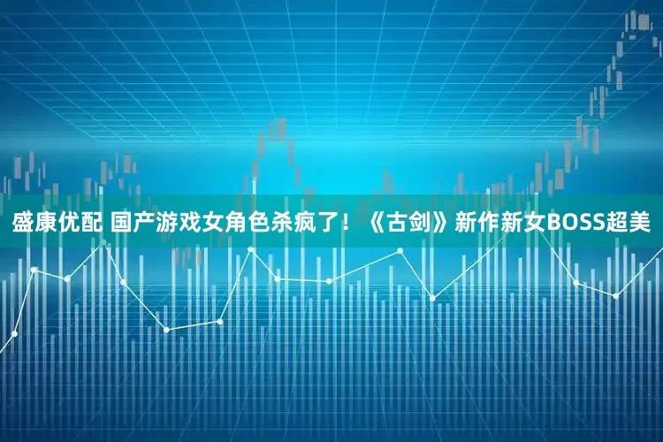 盛康优配 国产游戏女角色杀疯了！《古剑》新作新女BOSS超美