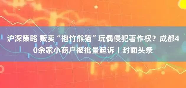 沪深策略 贩卖“抱竹熊猫”玩偶侵犯著作权？成都40余家小商户被批量起诉丨封面头条