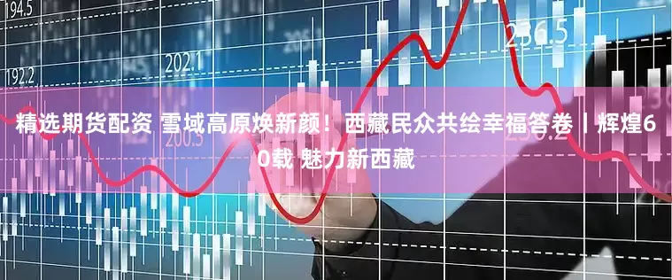 精选期货配资 雪域高原焕新颜！西藏民众共绘幸福答卷丨辉煌60载 魅力新西藏