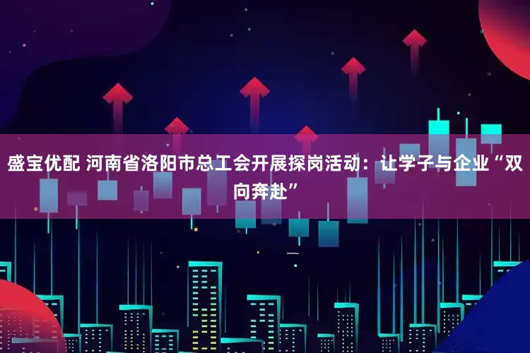 盛宝优配 河南省洛阳市总工会开展探岗活动：让学子与企业“双向奔赴”