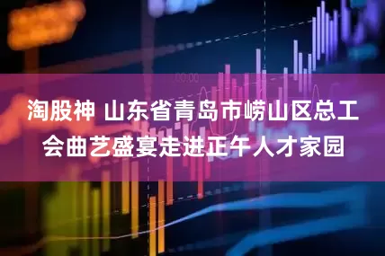淘股神 山东省青岛市崂山区总工会曲艺盛宴走进正午人才家园