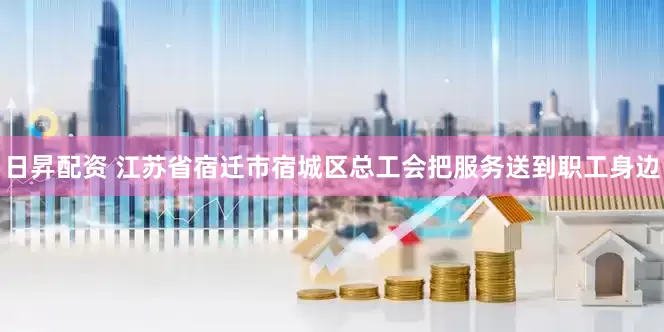 日昇配资 江苏省宿迁市宿城区总工会把服务送到职工身边