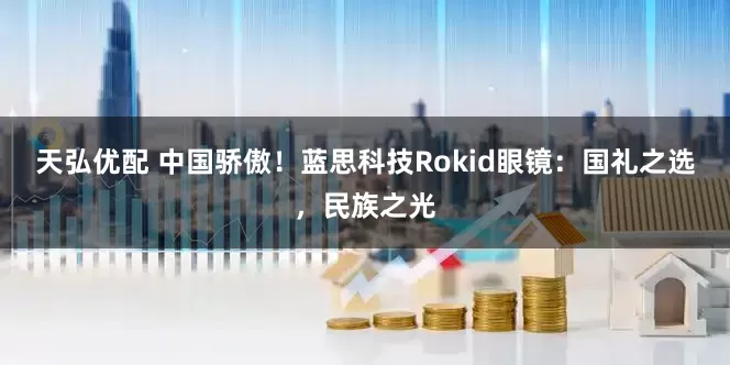 天弘优配 中国骄傲！蓝思科技Rokid眼镜：国礼之选，民族之光