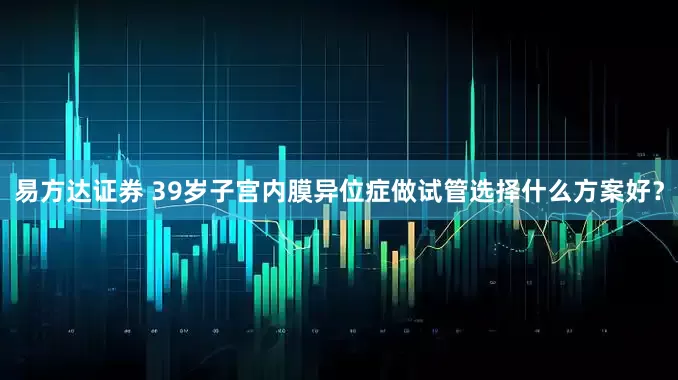 易方达证券 39岁子宫内膜异位症做试管选择什么方案好？