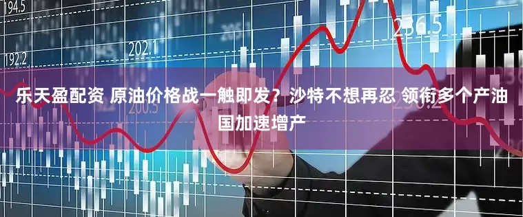 乐天盈配资 原油价格战一触即发？沙特不想再忍 领衔多个产油国加速增产
