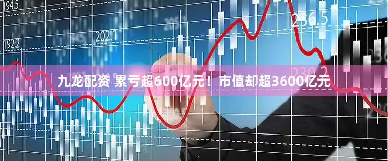 九龙配资 累亏超600亿元！市值却超3600亿元