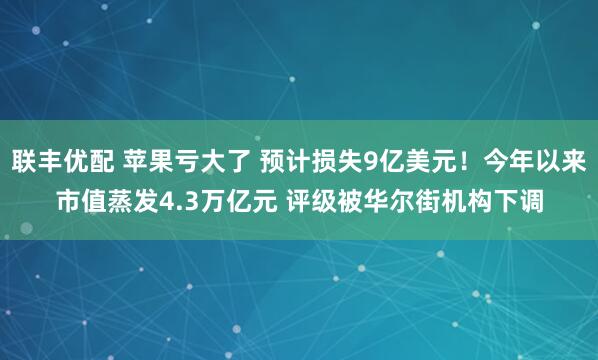 联丰优配 苹果亏大了 预计损失9亿美元！今年以来市值蒸发4.3万亿元 评级被华尔街机构下调