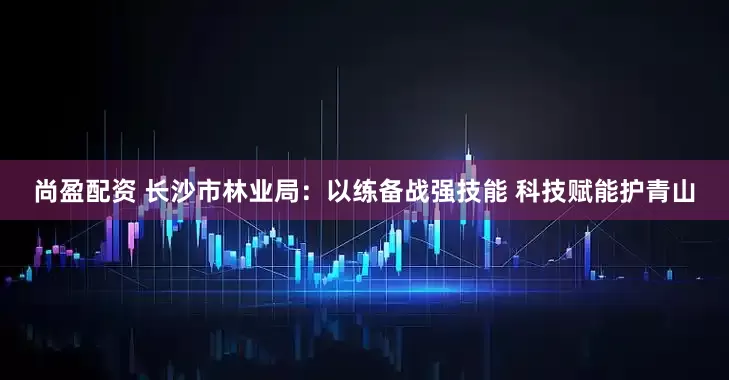 尚盈配资 长沙市林业局:以练备战强技能 科技赋能护青山