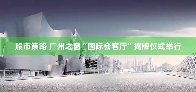 股市策略 广州之窗“国际会客厅”揭牌仪式举行