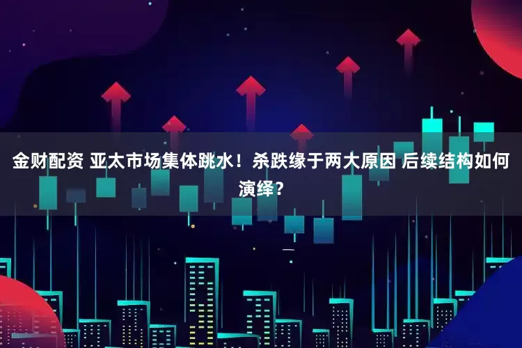 金财配资 亚太市场集体跳水！杀跌缘于两大原因 后续结构如何演绎？