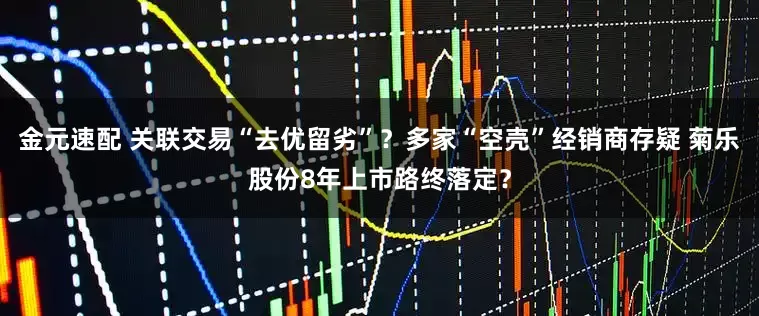 金元速配 关联交易“去优留劣”？多家“空壳”经销商存疑 菊乐股份8年上市路终落定？