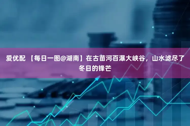 爱优配 【每日一图@湖南】在古苗河百瀑大峡谷，山水滤尽了冬日的锋芒