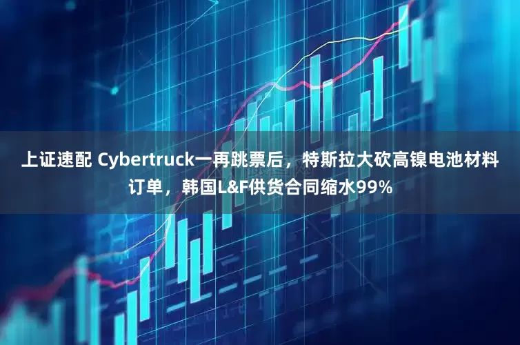 上证速配 Cybertruck一再跳票后，特斯拉大砍高镍电池材料订单，韩国L&F供货合同缩水99%